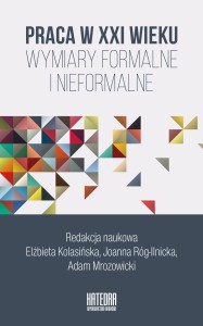 Praca w XXI wieku. Wymiary formalne i nieformalne - Elżbieta Kolasińska,  Joanna Róg-Ilnicka, Adam Mrozowicki